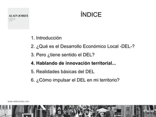 ÍNDICE 
1. Introducción 
2. ¿Qué es el Desarrollo Económico Local -DEL-? 
3. Pero ¿tiene sentido el DEL? 
4. Hablando de innovación territorial... 
5. Realidades básicas del DEL 
6. ¿Cómo impulsar el DEL en mi territorio? 
 