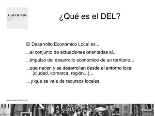 ¿Qué es el DEL? 
El Desarrollo Económico Local es... 
...el conjunto de actuaciones orientadas al... 
...impulso del desarrollo económico de un territorio... 
...que nacen y se desarrollan desde el entorno local 
(ciudad, comarca, región...)... 
…y que se vale de recursos locales. 
 