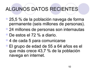 ALGUNOS DATOS RECIENTES
 25,5 % de la población navega de forma
  permanente (seis millones de personas).
 24 millones de personas son internautas
 De estos el 72 % a diario.
 4 de cada 5 para comunicarse
 El grupo de edad de 55 a 64 años es el
  que más crece 43,7 % de la población
  navega en internet.

                                10
 