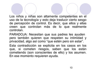 Los niños y niñas son altamente competentes en el
uso de la tecnología y esto deja traslucir cierto sesgo
de percepción de control. Es decir, que ellos y ellas
creen que controlan más de lo que realmente
controlan.
PARADOJA: Necesitan que sus padres les ayuden
pero también quieren que respeten su intimidad y
privacidad, algo así como “que estén pero sin estar”.
Esta contradicción se explicita en los casos en los
que, si cometen riesgos, saben que los están
cometiendo (son conscientes de ello) y los asumen.
En ese momento requieren ayuda.


                                           13
 