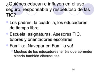 ¿Quiénes educan e influyen en el uso
seguro, responsable y respetuoso de las
TIC?
 Los  padres, la cuadrilla, los educadores
  de tiempo libre…
 Escuela: asignaturas, Asesores TIC,
  tutores y orientadores escolares
 Familia: ¡Navegar en Familia ya!
   Muchos  de los educadores tenéis que aprender
    siendo también cibernautas


                                     14
 