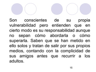 Son      conscientes    de      su    propia
vulnerabilidad pero entienden que en
cierto modo es su responsabilidad aunque
no sepan cómo abordarla o cómo
superarla. Saben que se han metido en
ello solos y tratan de salir por sus propios
medios, contando con la complicidad de
sus amigos antes que recurrir a los
adultos.
                                15
 