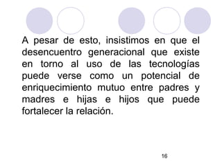 A pesar de esto, insistimos en que el
desencuentro generacional que existe
en torno al uso de las tecnologías
puede verse como un potencial de
enriquecimiento mutuo entre padres y
madres e hijas e hijos que puede
fortalecer la relación.



                            16
 