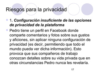 Riesgos para la privacidad
 1. Configuración insuficiente de las opciones
  de privacidad de la plataforma
 Pedro tiene un perfil en Facebook donde
  comparte comentarios y fotos sobre sus gustos
  y aficiones, sin aplicar ninguna configuración de
  privacidad (es decir, permitiendo que todo el
  mundo pueda ver dicha información). Esto
  provoca que sus compañeros de trabajo
  conozcan detalles sobre su vida privada que en
  otras circunstancias Pedro nunca les revelaría.
                                      17
 