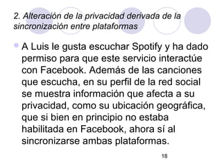 2. Alteración de la privacidad derivada de la
sincronización entre plataformas

A  Luis le gusta escuchar Spotify y ha dado
  permiso para que este servicio interactúe
  con Facebook. Además de las canciones
  que escucha, en su perfil de la red social
  se muestra información que afecta a su
  privacidad, como su ubicación geográfica,
  que si bien en principio no estaba
  habilitada en Facebook, ahora sí al
  sincronizarse ambas plataformas.
                                       18
 