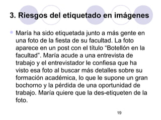3. Riesgos del etiquetado en imágenes

 María ha sido etiquetada junto a más gente en
 una foto de la fiesta de su facultad. La foto
 aparece en un post con el título “Botellón en la
 facultad”. María acude a una entrevista de
 trabajo y el entrevistador le confiesa que ha
 visto esa foto al buscar más detalles sobre su
 formación académica, lo que le supone un gran
 bochorno y la pérdida de una oportunidad de
 trabajo. María quiere que la des-etiqueten de la
 foto.
                                     19
 