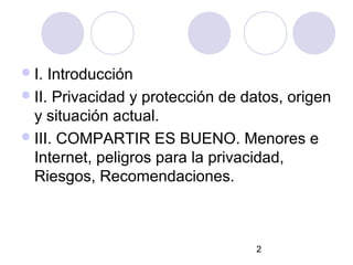  I. Introducción
 II. Privacidad y protección de datos, origen
  y situación actual.
 III. COMPARTIR ES BUENO. Menores e
  Internet, peligros para la privacidad,
  Riesgos, Recomendaciones.



                                  2
 