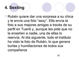 4. Sexting
 Rubén  quiere dar una sorpresa a su chica
 y le envía una foto “sexy”. Ella envía la
 foto a sus mejores amigas a través de su
 perfil en Tuenti y, aunque les pide que no
 la enseñen a nadie, una de ellas lo
 reenvía. Al día siguiente, todo el instituto
 ha visto la foto de Rubén, lo que genera
 burlas y humillaciones de todos sus
 compañeros
                                  20
 