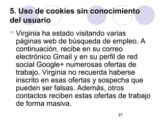 5. Uso de cookies sin conocimiento
del usuario
 Virginia ha estado visitando varias
  páginas web de búsqueda de empleo. A
  continuación, recibe en su correo
  electrónico Gmail y en su perfil de red
  social Google+ numerosas ofertas de
  trabajo. Virginia no recuerda haberse
  inscrito en esas ofertas y sospecha que
  pueden ser falsas. Además, otros
  contactos reciben estas ofertas de trabajo
  de forma masiva.
                                 21
 