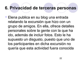 6. Privacidad de terceras personas
 Elena publica en su blog una entrada
 relatando la excursión que hizo con un
 grupo de amigos. En ella, ofrece detalles
 personales sobre la gente con la que ha
 ido, además de incluir fotos. Esto le ha
 supuesto un disgusto, puesto que uno de
 los participantes en dicha excursión no
 quería que esta actividad fuera conocida

                                22
 