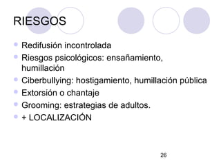 RIESGOS
 Redifusión  incontrolada
 Riesgos psicológicos: ensañamiento,
  humillación
 Ciberbullying: hostigamiento, humillación pública
 Extorsión o chantaje
 Grooming: estrategias de adultos.
 + LOCALIZACIÓN




                                      26
 