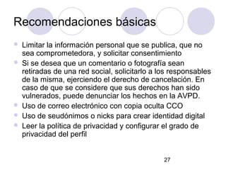 Recomendaciones básicas
   Limitar la información personal que se publica, que no
    sea comprometedora, y solicitar consentimiento
   Si se desea que un comentario o fotografía sean
    retiradas de una red social, solicitarlo a los responsables
    de la misma, ejerciendo el derecho de cancelación. En
    caso de que se considere que sus derechos han sido
    vulnerados, puede denunciar los hechos en la AVPD.
   Uso de correo electrónico con copia oculta CCO
   Uso de seudónimos o nicks para crear identidad digital
   Leer la política de privacidad y configurar el grado de
    privacidad del perfil


                                                27
 