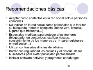 Recomendaciones básicas
   Aceptar como contactos en la red social sólo a personas
    conocidas
   No indicar en la red social datos personales que faciliten
    su búsqueda (nombre completo, dónde vive, estudia,
    lugares que frecuenta…)
   Especiales medidas para proteger a los menores
    (bloqueador de contenidos, explicar riesgos,
    consentimiento de los menores de 14 para registrarse
    en red social…)
   Utilizar contraseñas difíciles de adivinar
   Borrar con regularidad los cookies y el historial de los
    buscadores para evitar publicidad personalizada
   Instalar software antivirus y programas cortafuegos

                                               28
 