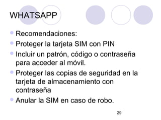 WHATSAPP
 Recomendaciones:
 Proteger  la tarjeta SIM con PIN
 Incluir un patrón, código o contraseña
  para acceder al móvil.
 Proteger las copias de seguridad en la
  tarjeta de almacenamiento con
  contraseña
 Anular la SIM en caso de robo.

                                 29
 