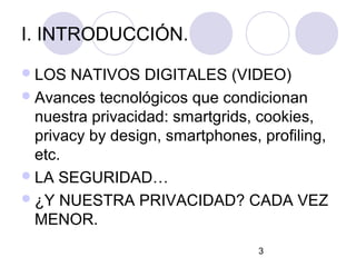 I. INTRODUCCIÓN.
 LOS  NATIVOS DIGITALES (VIDEO)
 Avances tecnológicos que condicionan
  nuestra privacidad: smartgrids, cookies,
  privacy by design, smartphones, profiling,
  etc.
 LA SEGURIDAD…
 ¿Y NUESTRA PRIVACIDAD? CADA VEZ
  MENOR.
                                  3
 