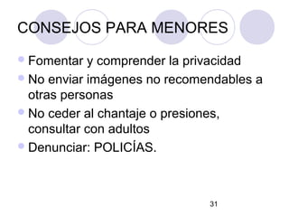 CONSEJOS PARA MENORES
 Fomentar  y comprender la privacidad
 No enviar imágenes no recomendables a
  otras personas
 No ceder al chantaje o presiones,
  consultar con adultos
 Denunciar: POLICÍAS.




                              31
 
