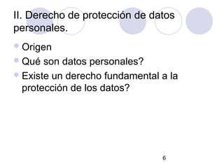 II. Derecho de protección de datos
personales.
 Origen
 Qué  son datos personales?
 Existe un derecho fundamental a la
  protección de los datos?




                                6
 