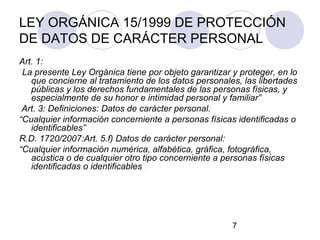 LEY ORGÁNICA 15/1999 DE PROTECCIÓN
DE DATOS DE CARÁCTER PERSONAL
Art. 1:
“La presente Ley Orgánica tiene por objeto garantizar y proteger, en lo
   que concierne al tratamiento de los datos personales, las libertades
   públicas y los derechos fundamentales de las personas físicas, y
   especialmente de su honor e intimidad personal y familiar”
 Art. 3: Definiciones: Datos de carácter personal.
“Cualquier información concerniente a personas físicas identificadas o
   identificables”
R.D. 1720/2007:Art. 5.f) Datos de carácter personal:
“Cualquier información numérica, alfabética, gráfica, fotográfica,
   acústica o de cualquier otro tipo concerniente a personas físicas
   identificadas o identificables”.




                                                      7
 