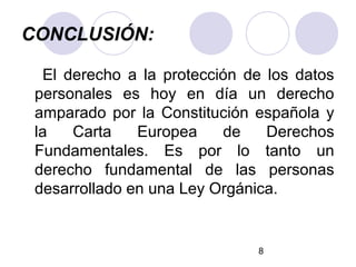 CONCLUSIÓN:

  El derecho a la protección de los datos
 personales es hoy en día un derecho
 amparado por la Constitución española y
 la   Carta    Europea    de    Derechos
 Fundamentales. Es por lo tanto un
 derecho fundamental de las personas
 desarrollado en una Ley Orgánica.


                              8
 