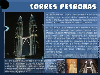 TORRES PETRONAS
                                            Se ubican en Kuala Lumpur, capital de Malasia. Con una
                                            altura de 452m, fueron el edificio mas alto del mundo
                                            hasta el año 2003. estas gigantescas torres gemelas son
                                            la sede de la compañía petrolera malaya “petronas”.

                                            La construcción de las torres Petronas fue consecuencia
                                            de la gran ambición del primer ministro de
                                            Malasia, Mahathir Mohammad. el nuevo símbolo del
                                            país debía ser una edificación de carácter
                                            tradicional, inconfundiblemente malaya, con elementos
                                            estilísticos de origen islámico; para dotar a la ciudad de
                                            un distrito de negocios, que fuese la imagen de una
                                            ciudad moderna y por supuesto mostrase al mundo la
                                            pujanza de la, por aquel entonces, emergente
                                            economía malaya.



Es ahí cuando el arquitecto necesita plasmar los
principios de la religión islámica y los elementos para
exaltarlos; evocando así al estilo neogótico
caracterizado por un enfoque meramente religioso
dentro de sus principios.
 