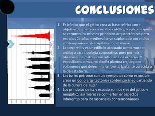 Conclusiones
1. Es irónico que el gótico crea su base teórica con el
   objetivo de enaltecer a un dios católico, y siglos después
   se retoman los mismos principios arquitectónicos pero
   ese dios Católico medieval se ve suplantado por el dios
   contemporáneo del capitalismo , el dinero.
2. La torre willis es un edificio adecuado como modelo
   análogo para tipología corporativa, pues permite
   observar una distribución adecuada de espacios. Y
   especificando mas, mi diseño plantea un juego de
   volúmenes que determina su forma, bastante parecida a
   la de esta torre.
3. Las torres petronas son un ejemplo de cómo es posible
   crear un icono arquitectónico contemporáneo partiendo
   de la cultura del lugar.
4. Los principios de luz y espacio son los ejes del gótico y
   neogótico, así mismo se convierten en aspectos
   inherentes para los rascacielos contemporáneos.
 