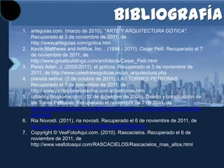 Bibliografía
1. arteguias.com. (marzo de 2010). "ARTE Y ARQUITECTURA GÓTICA".
   Recuperado el 3 de noviembre de 2011, de
   http://www.arteguias.com/gotica.htm
2. Kevin Matthews and Artifice, Inc. . (1994 - 2011). Cesar Pelli. Recuperado el 7
   de noviembre de 2011, de
   http://www.greatbuildings.com/architects/Cesar_Pelli.html
3. Perez Adan, J. (2005/2011). el goticos. Recuperado el 3 de noviembre de
   2011, de http://www.catedralesgoticas.es/go_arquitectura.php
4. planeta sedna. (3 de octubre de 2011). LAS TORRES PETRONAS.
   Recuperado el 7 de noviembre de 2011, de
   http://www.portalplanetasedna.com.ar/petronas.htm
5. urbanity.blogsome.com. (12 de diciembre de 2005). Diseño y construcción de
   las Torres Petronas. Recuperado el noviembre de 7 de 2011, de
   http://urbanity.blogsome.com/2005/12/12/diseno-y-construccion-de-las-torres-
   petronas/
6. Ria Novosti. (2011). ria novosti. Recuperado el 6 de noviembre de 2011, de
   http://sp.rian.ru/infografia/20110504/148877606.html
7. Copyright © VeaFotoAqui.com. (2010). Rascacielos. Recuperado el 6 de
   noviembre de 2011, de
   http://www.veafotoaqui.com/RASCACIELOS/Rascacielos_mas_altos.html
 