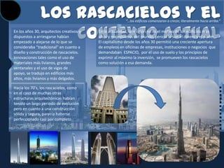 Los rascacielos y el                      “…los edificios comenzaron a crecer, literalmente hacia arriba.”



                   contexto actual
En los años 30, arquitectos creativos y
dispuestos a arriesgarse habían
empezado a alejarse de lo que se
                                          En la actualidad, la religión no es el motivo de los edificios mas
                                          altos y majestuosos del mundo, pero si lo son el dinero y el poder…
                                          El capitalismo desde los años 30 permitió una creciente apertura
consideraba "tradicional" en cuanto a     de empleos en oficinas de empresas, instituciones o negocios que
diseño y construcción de rascacielos.     demandaban ESPACIO, por el uso de suelo y los principios de
Innovaciones tales como el uso de         exprimir al máximo la inversión, se promueven los rascacielos
materiales más livianos, grandes          como solución a esa demanda.
ventanales y el uso de vigas de
apoyo, se tradujo en edificios más
altos, más livianos y más delgados.

Hacia los 70's, los rascacielos, como
en el caso de muchas otras
estructuras arquitectónicas habían
tenido un largo periodo de evolución
pero en cuanto a una construcción
sólida y segura, parecía haberse
perfeccionado casi por completo.
 