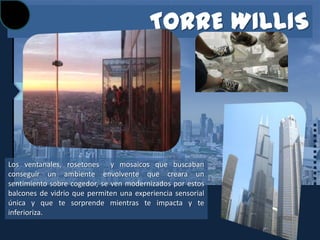 TORRE WILLIS




Los ventanales, rosetones y mosaicos que buscaban
conseguir un ambiente envolvente que creara un
sentimiento sobre cogedor, se ven modernizados por estos
balcones de vidrio que permiten una experiencia sensorial
única y que te sorprende mientras te impacta y te
inferioriza.
 