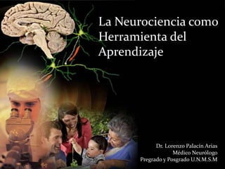 La Neurociencia como
Herramienta del
Aprendizaje
Dr. Lorenzo Palacín Arias
Médico Neurólogo
Pregrado y Posgrado U.N.M.S.M
 