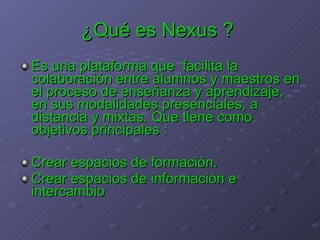 ¿Qué es Nexus ?   Es una plataforma que  facilita la colaboración entre alumnos y maestros en el proceso de enseñanza y aprendizaje, en sus modalidades presenciales, a distancia y mixtas . Que tiene como objetivos principales : Crear espacios de formación. Crear espacios de información e intercambio  