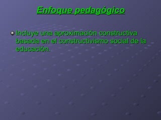 Enfoque pedagógico Incluye una aproximación constructiva basada en el constructivismo social de la educación. 
