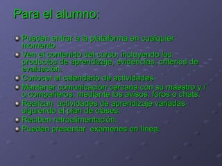 Para el alumno: Pueden entrar a la plataforma en cualquier momento Ven el contenido del curso, incluyendo los productos de aprendizaje, evidencias, criterios de evaluación. Conocer el calendario de actividades  Mantener comunicación cercana con su maestro y /o compañeros, mediante los avisos, foros o chats. Realizan  actividades de aprendizaje variadas siguiendo el plan de clases.  Reciben retroalimentación.  Pueden presentar  exámenes en línea. 