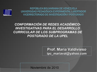 CONFORMACIÓN DE REDES ACADÉMICO-
INVESTIGATIVAS PARA EL DESARROLLO
CURRICULAR DE LOS SUBPROGRAMAS DE
POSTGRADO DE LA UPEL
Prof. María ValdiviesoProf. María Valdivieso
ipc_mariaval@yahoo.comipc_mariaval@yahoo.com
Noviembre de 2010
 