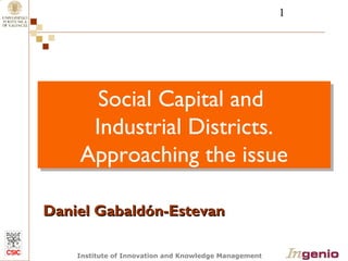 1 
Social Capital and 
Industrial Districts. 
Approaching the issue 
DDaanniieell GGaabbaallddóónn--EEsstteevvaann 
Institute of Innovation and Knowledge Management 
 