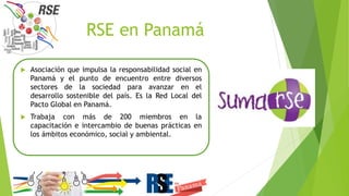 RSE en Panamá
 Asociación que impulsa la responsabilidad social en
Panamá y el punto de encuentro entre diversos
sectores de la sociedad para avanzar en el
desarrollo sostenible del país. Es la Red Local del
Pacto Global en Panamá.
 Trabaja con más de 200 miembros en la
capacitación e intercambio de buenas prácticas en
los ámbitos económico, social y ambiental.
 