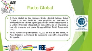 Pacto Global
 El Pacto Global de las Naciones Unidas (United Nations Global
Compact) es una iniciativa cuyo propósito es promover la
incorporación de valores y principios universalmente reconocidos a
la visión estratégica y las prácticas corporativas de las empresas, y
con ello promover una mayor Responsabilidad Social Empresarial
(RSE).
 Por su número de participantes, 13,000 en más de 145 países, el
Pacto Global es la iniciativa de ciudadanía corporativa más grande
del mundo.
 
