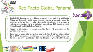 Red Pacto Global Panamá
 Desde 2002 Sumarse es la red local y promover los objetivos del Pacto
Global en Panamá, facilitando talleres, mesas y asesorías para la
internalización de los 10 principios en la estrategia, operaciones y
cultura empresarial. En la actualidad, son más de 140 organizaciones
firmantes del Pacto Global en Panamá.
 Apoyar la divulgación e implementación de los 10 principios en la
gestión empresarial.
 Contribuir al desarrollo sostenible apoyando los objetivos más amplios
de la ONU, articulando iniciativas en materia de Derechos Humanos,
Derechos del niño, Igualdad de Género, Educación y Cambio Climático.
 
