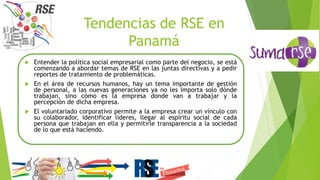 Tendencias de RSE en
Panamá
 Entender la política social empresarial como parte del negocio, se está
comenzando a abordar temas de RSE en las juntas directivas y a pedir
reportes de tratamiento de problemáticas.
 En el área de recursos humanos, hay un tema importante de gestión
de personal, a las nuevas generaciones ya no les importa solo dónde
trabajan, sino cómo es la empresa donde van a trabajar y la
percepción de dicha empresa.
 El voluntariado corporativo permite a la empresa crear un vínculo con
su colaborador, identificar líderes, llegar al espíritu social de cada
persona que trabajan en ella y permitirle transparencia a la sociedad
de lo que está haciendo.
 
