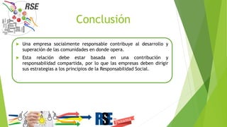 Conclusión
 Una empresa socialmente responsable contribuye al desarrollo y
superación de las comunidades en donde opera.
 Esta relación debe estar basada en una contribución y
responsabilidad compartida, por lo que las empresas deben dirigir
sus estrategias a los principios de la Responsabilidad Social.
 