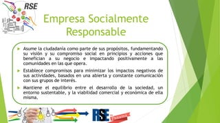 Empresa Socialmente
Responsable
 Asume la ciudadanía como parte de sus propósitos, fundamentando
su visión y su compromiso social en principios y acciones que
benefician a su negocio e impactando positivamente a las
comunidades en las que opera.
 Establece compromisos para minimizar los impactos negativos de
sus actividades, basados en una abierta y constante comunicación
con sus grupos de interés.
 Mantiene el equilibrio entre el desarrollo de la sociedad, un
entorno sustentable, y la viabilidad comercial y económica de ella
misma.
 