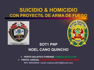 SUICIDIO & HOMICIDIO
CON PROYECTIL DE ARMA DE FUEGO
SOT1 PNP
NOEL CANO QUINCHO
 PERITO BALISTICO FORENSE CRIMINALISTICA PNP
 PERITO JUDICIAL CORTE SUPERIOR DE JUSTICIA JUNIN
RPC 985550064 email noelcano2010@Gmail.com
 
