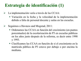 Estrategia de identificación (1)
 La implementación varía a través de las CCAA:
 Variación en la fecha y la velocidad de la implementación
debido a falta de personal docente y aulas en las escuelas.
 Seguimos a Havness and Mogstad, 2011:
 Ordenamos las CCAA en función del crecimiento (en puntos
porcentuales) de la escolarización de P3 en escuelas públicas
en los años justo después de la reforma, es decir entre 1990
y 1993.
 Clasificamos las CCAA en función de si el crecimiento en la
matrícula pública de P3 estuvo por debajo o por encima la
mediana.
 