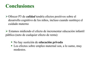 Conclusiones
Ofrecer P3 de calidad tendría efectos positivos sobre el
desarrollo cognitivo de los niños, incluso cuando sustituye el
cuidado materno
 Estamos midiendo el efecto de incrementar educación infantil
pública (neto de cualquier efecto de renta):
 No hay sustición de educación privada
 Los efectos sobre empleo maternal son, a lo sumo, muy
modestos.
 