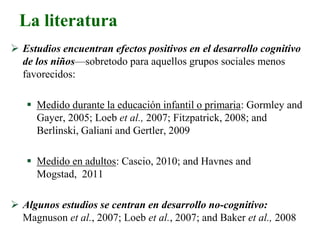 La literatura
 Estudios encuentran efectos positivos en el desarrollo cognitivo
de los niños—sobretodo para aquellos grupos sociales menos
favorecidos:
 Medido durante la educación infantil o primaria: Gormley and
Gayer, 2005; Loeb et al., 2007; Fitzpatrick, 2008; and
Berlinski, Galiani and Gertler, 2009
 Medido en adultos: Cascio, 2010; and Havnes and
Mogstad, 2011
 Algunos estudios se centran en desarrollo no-cognitivo:
Magnuson et al., 2007; Loeb et al., 2007; and Baker et al., 2008
 