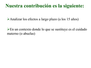 Nuestra contribución es la siguiente:
Analizar los efectos a largo plazo (a los 15 años)
En un contexto donde lo que se sustituye es el cuidado
materno (o abuelas)
 