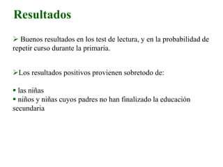Resultados
 Buenos resultados en los test de lectura, y en la probabilidad de
repetir curso durante la primaria.
Los resultados positivos provienen sobretodo de:
 las niñas
 niños y niñas cuyos padres no han finalizado la educación
secundaria
 
