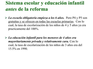 Sistema escolar y educación infantil
antes de la reforma
 La escuela obligatoria empieza a los 6 años. Pero P4 y P5 son
gratuitas y se ofrecen en todas las escuelas primarias. Con lo
cual, la tasa de escolarización de los niños de 4 y 5 años ya era
practicamente del 100%.
 La educación infantil para los menores de 4 años era
mayoritariamente privada y relativamente cara. Con lo
cual, la tasa de escolarización de los niños de 3 años era del
15.5% en 1990.
 