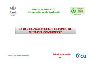 Primeras Jornadas RELEC
                              de Preparación para la Reutilización
                                                                               www.relec.es




                LA REUTILIZACIÓN DESDE EL PUNTO DE
                      VISTA DEL CONSUMIDOR




                                                         Belén Ramos Alcalde
Sevilla, 14 y 15 de Junio de 2012
                                                                OCU
 
