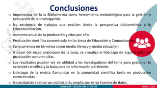Conclusiones
o Importancia de la la Bibliometría como herramienta metodológica para la gestión y
evaluación de la investigación.
o No existencia de trabajos que evalúen desde la perspectiva bibliométrica a la
Educomunicación.
o Aumento anual de la producción y citas por año.
o Producción científica concentrada en las áreas de Educación y Comunicación.
o Co-ocurrencia en términos como media literacy y media education.
o A pesar del sesgo anglosajón de la base, se visualiza el liderazgo de España tanto en
producción como en citas.
o Los resultados pueden ser de utilidad a los investigadores del tema para gestionar la
actividad científica y la búsqueda de información pertinente.
o Liderazgo de la revista Comunicar en la comunidad científica tanto en producción
como en citas.
o Necesidad de realizar un análisis más amplio con otras fuentes de datos.
 