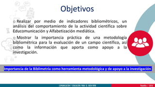 o Realizar por medio de indicadores bibliométricos, un
análisis del comportamiento de la actividad científica sobre
Educomunicación y Alfabetización mediática.
o Mostrar la importancia práctica de una metodología
bibliométrica para la evaluación de un campo científico, así
como la información que aporta como apoyo a la
investigación.
Importancia de la Biblimetría como herramienta metodológica y de apoyo a la investigación
Objetivos
 